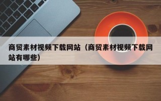 资阳商贸素材视频下载网站（商贸素材视频下载网站有哪些）