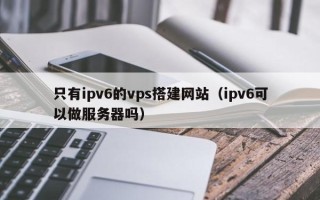 资阳只有ipv6的vps搭建网站（ipv6可以做服务器吗）